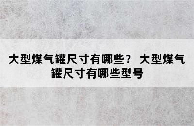 大型煤气罐尺寸有哪些？ 大型煤气罐尺寸有哪些型号